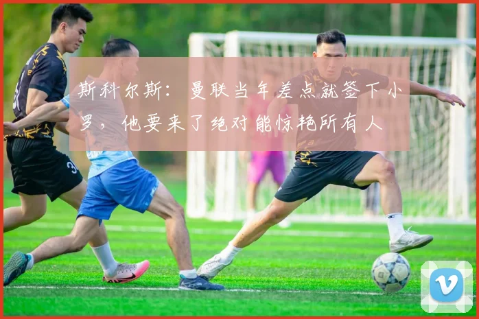 斯科尔斯：曼联当年差点就签下小罗，他要来了绝对能惊艳所有人